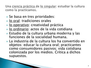 Se basa en tres prioridades: lo oral: tradiciones orales lo operativo: creatividad prácticalo ordinario: actos de la vida cotidianaEstudio de la cultura urbana moderna y las funciones de la socialidad humana.La industria de la cultura los ha convertido en objetos: educar la cultura oral; practicantes como consumidores pasivos; vida cotidiana colonizada por los medios. Crítica a dichos supuestos. Una ciencia práctica de lo singular: estudiar la cultura como la practicamos. 4