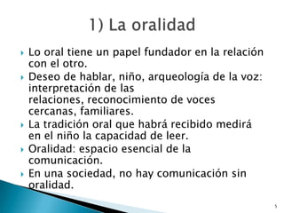 Lo oral tiene un papel fundador en la relación con el otro.Deseo de hablar, niño, arqueología de la voz: interpretación de las relaciones, reconocimiento de voces cercanas, familiares.La tradición oral que habrá recibido medirá en el niño la capacidad de leer.Oralidad: espacio esencial de la comunicación. En una sociedad, no hay comunicación sin oralidad. 51) La oralidad