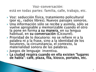 Voz: seducción física, tratamiento policultural (por ej., radios libres). Nuevos paisajes sonoros.Una información sólo se recibe y asimila, sólo se vuelve apropiable y memorizable cuando el otro la pone en forma a su manera, en su lengua habitual, en su conversación (Cicourel).Prioridad de lo ilocutorio: no se refiere ni a la palabra ni a la frase, sino a la identidad de los locutores, la circunstancia, el contexto, la materialidad sonora de las palabras.Juegos de lenguaje: inventiva.La ciudad respira cuando en ella existen “lugares de habla”: café, plaza, fila, kiosco, portales, etc.  7Voz-conversación: está en todas partes: familia, calle, trabajo, etc. 