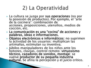 La cultura se juzga por sus operaciones (no por la posesión de productos). Por ejemplo, el “arte de la cocinera”: combinación de acciones, proposiciones, utensilios, medios de cocción, etc.La comunicación es una “cocina” de acciones y palabras, ideas e informaciones.Objetos electrónicos e informáticos: no suprimen la actividad de los usuarios: multiplican las artimañas, estimulan su inventiva. Júbilos manipuladores de los niños ante los botones, clavijas, control remoto: virtuosismo técnico, cazadores de sonidos, montaje: se vuelve productor de su pequeña industria cultural. Se afina la percepción y el juicio crítico. 82) La Operatividad