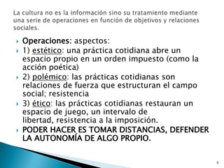 Operaciones: aspectos:1) estético: una práctica cotidiana abre un espacio propio en un orden impuesto (como la acción poética)2) polémico: las prácticas cotidianas son relaciones de fuerza que estructuran el campo social; resistencia3) ético: las prácticas cotidianas restauran un espacio de juego, un intervalo de libertad, resistencia a la imposición.PODER HACER ES TOMAR DISTANCIAS, DEFENDER LA AUTONOMÍA DE ALGO PROPIO. 9La cultura no es la información sino su tratamiento mediante una serie de operaciones en función de objetivos y relaciones sociales. 