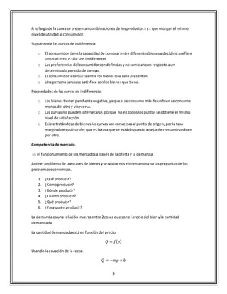 3
A lolargo de la curva se presentancombinaciones de losproductosx yz que otorganel mismo
nivel de utilidadal consumidor.
Supuestode lascurvasde indiferencia:
o El consumidortiene lacapacidadde comprarentre diferentesbienesydecidirsi prefiere
unoo el otro,o si le son indiferentes.
o Las preferenciasdel consumidorsondefinidasynocambiancon respectoaun
determinadoperiodode tiempo.
o El consumidorjerarquizaentre losbienesque se le presentan.
o Una personajamásse satisface conlosbienesque tiene.
Propiedadesde lascurvasde indiferencia:
o Los bienestienenpendientenegativa, yaque si se consume másde unbiense consume
menosdel otroy viceversa.
o Las curvas no puedenintersecarse,porque noentodoslospuntosse obtiene el mismo
nivel de satisfacción.
o Existe tratándose de bieneslascurvassonconvecsasal punto de origen, porla tasa
marginal de sustitución;que eslatasaque se estádispuestoadejarde consumirunbien
por otro.
Competenciade mercado.
Es el funcionamientode losmercadosatravésde laofertay la demanda.
Ante el problemade laescasesde bienesyserviciosnosenfrentamosconlaspreguntasde los
problemas económicos.
1. ¿Qué producir?
2. ¿Cómoproducir?
3. ¿Dónde producir?
4. ¿Cuántoproducir?
5. ¿Qué producir?
6. ¿Para quiénproducir?
La demandaesunarelacióninversaentre 2cosas que sonel preciodel bienyla cantidad
demandada.
La cantidaddemandadaestáenfuncióndel precio
𝑄 = 𝑓( 𝑝)
Usando laecuaciónde la recta:
𝑄 = −𝑚𝑝 + 𝑏
 