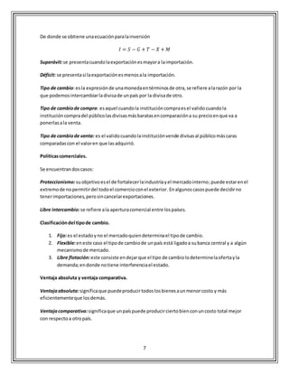 7
De donde se obtiene unaecuaciónparalainversión
𝐼 = 𝑆 − 𝐺 + 𝑇 − 𝑋 + 𝑀
Superávit:se presentacuandolaexportaciónesmayora laimportación.
Déficit: se presentasi laexportaciónesmenosala importación.
Tipo de cambio:esla expresiónde unamonedaentérminosde otra,se refiere alarazón por la
que podemosintercambiarla divisade unpaís por la divisade otro.
Tipo de cambiode compra: esaquel cuandola institucióncompraesel validocuandola
institucióncompradel públicolasdivisasmásbaratasencomparacióna su precioenque va a
ponerlasala venta.
Tipo de cambiode venta: es el validocuandolainstituciónvende divisasal públicomáscaras
comparadascon el valoren que lasadquirió.
Políticascomerciales.
Se encuentrandoscasos:
Proteccionismo:suobjetivoesel de fortalecerlaindustriayel mercadointerno;puede estarenel
extremode nopermitirdel todoel comercioconel exterior.Enalgunoscasospuede decidirno
tenerimportaciones,perosincancelarexportaciones.
Libre intercambio:se refiere ala aperturacomercial entre lospaíses.
Clasificacióndel tipode cambio.
1. Fijo:es el estadoyno el mercadoquiendeterminael tipode cambio.
2. Flexible:eneste caso el tipode cambiode unpaís está ligadoa subanca central y a algún
mecanismode mercado.
3. Libre flotación:este consiste endejarque el tipo de cambiolodeterminelaofertayla
demanda;endonde notiene interferenciael estado.
Ventaja absoluta y ventaja comparativa.
Ventajaabsoluta:significaque puedeproducirtodoslosbienesaunmenorcosto y más
eficientementeque losdemás.
Ventajacomparativa:significaque unpaíspuede producirciertobienconuncosto total mejor
con respecto a otropaís.
 