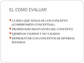 EL COMO EVALUAR
LA IDEA QUE TENGA DE LOS CONCEPTO
(COMPRENSIÓN CONCEPTUAL)
PROPIEDADES RELEVANTES DEL CONCEPTO
EJEMPLOS VALIDOS Y NO VALIDOS
REPRESENTAR LOS CONCEPTOS DE DIVERSAS
MANERAS
 