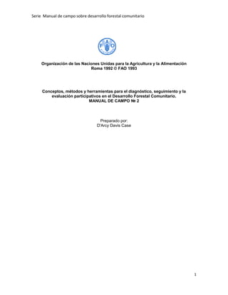 Serie Manual de campo sobre desarrollo forestal comunitario




     Organización de las Naciones Unidas para la Agricultura y la Alimentación
                             Roma 1992 © FAO 1993




     Conceptos, métodos y herramientas para el diagnóstico, seguimiento y la
         evaluación participativos en el Desarrollo Forestal Comunitario.
                            MANUAL DE CAMPO № 2



                                    Preparado por:
                                  D'Arcy Davis Case




                                                                                 1
 