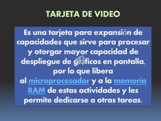 TARJETA DE VIDEO
Es una tarjeta para expansión de
capacidades que sirve para procesar
y otorgar mayor capacidad de
despliegue de gráficos en pantalla,
por lo que libera
al microprocesador y a la memoria
RAM de estas actividades y les
permite dedicarse a otras tareas
 