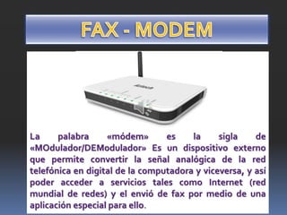 La palabra «módem» es la sigla de
«MOdulador/DEModulador» Es un dispositivo externo
que permite convertir la señal analógica de la red
telefónica en digital de la computadora y viceversa, y así
poder acceder a servicios tales como Internet (red
mundial de redes) y el envió de fax por medio de una
aplicación especial para ello.
 