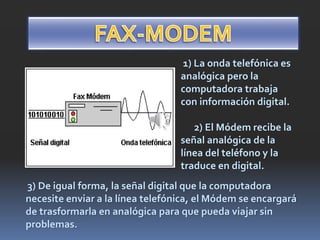 1) La onda telefónica es
analógica pero la
computadora trabaja
con información digital.
2) El Módem recibe la
señal analógica de la
línea del teléfono y la
traduce en digital.
3) De igual forma, la señal digital que la computadora
necesite enviar a la línea telefónica, el Módem se encargará
de trasformarla en analógica para que pueda viajar sin
problemas.
 