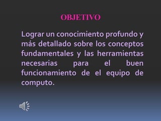 OBJETIVO
Lograr un conocimiento profundo y
más detallado sobre los conceptos
fundamentales y las herramientas
necesarias para el buen
funcionamiento de el equipo de
computo.
 