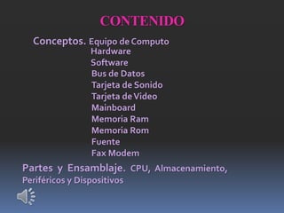 CONTENIDO
Conceptos. Equipo de Computo
Hardware
Software
Bus de Datos
Tarjeta de Sonido
Tarjeta deVideo
Mainboard
Memoria Ram
Memoria Rom
Fuente
Fax Modem
Partes y Ensamblaje. CPU, Almacenamiento,
Periféricos y Dispositivos
 
