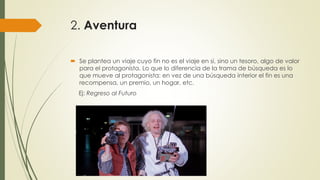 2. Aventura
 Se plantea un viaje cuyo fin no es el viaje en si, sino un tesoro, algo de valor
para el protagonista. Lo que lo diferencia de la trama de búsqueda es lo
que mueve al protagonista: en vez de una búsqueda interior el fin es una
recompensa, un premio, un hogar, etc.
Ej: Regreso al Futuro
 