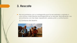 3. Rescate
 Nos encontramos con un antagonista que ha secuestrado o raptado a
una víctima, interviniendo el protagonista en su rescate. Normalmente, nos
encontramos con tres fases: separación, persecución y confrontación.
Ej: Centauros del desierto
 