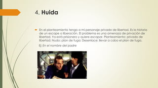 4. Huida
 En el planteamiento tengo a mi personaje privado de libertad. Es la historia
de un escape o liberación. El problema es una amenaza de privación de
libertad. Ya está prisionero y quiere escapar. Planteamiento: privado de
libertad; Nudo: plan de fuga; Desenlace: llevar a cabo el plan de fuga.
Ej: En el nombre del padre
 