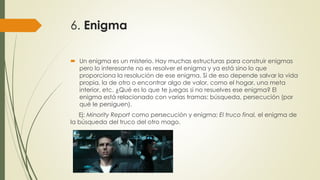 6. Enigma
 Un enigma es un misterio. Hay muchas estructuras para construir enigmas
pero lo interesante no es resolver el enigma y ya está sino lo que
proporciona la resolución de ese enigma. Si de eso depende salvar la vida
propia, la de otro o encontrar algo de valor, como el hogar, una meta
interior, etc. ¿Qué es lo que te juegas si no resuelves ese enigma? El
enigma está relacionado con varias tramas: búsqueda, persecución (por
qué le persiguen).
Ej: Minority Report como persecución y enigma; El truco final, el enigma de
la búsqueda del truco del otro mago.
 