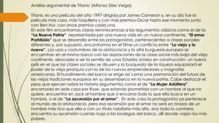 Análisis argumental de Titanic (Alfonso Díez Veiga).
Titanic es una película del año 1997 dirigida por James Cameron y, en su día fue la
película más cara, más taquillera y con más premios Oscar hasta ese momento junto
con Ben Hur, con once premios cada una.
En este film encontramos claras reminiscencias a los argumentos clásicos como el de la
“La Nueva Patria” representada por una nueva vida en un nuevo continente, “El amor
Prohibido” que se desarrolla entre los protagonistas, pertenecientes a clases sociales
diferentes y, por supuesto, encontramos en el filme un conflicto entre “Lo viejo y lo
nuevo”. Los usos y costumbres de la aristocracia y la alta burguesía europea se
encuentran en el mismo barco con las aspiraciones de la clase social más baja del viejo
continente, abocada a ser la semilla de unos Estados Unidos en construcción, un nuevo
país en el que las clases sociales se diluyen y la búsqueda de la riqueza equiparará el
poder de la vieja jerarquía con la de los nuevos emprendedores y magnates
americanos. El hundimiento del barco se erige así como una premonición del futuro de
las viejas tradiciones europeas en su desembarco en la nueva patria. Cabe destacar el
peso que ejercen sobre la historia argumentos como el de “La Mujer Adúltera”,
encarnada en este caso por Rose, que estando prometida con un hombre al que no
quiere, encuentra en Jack al hombre que sí encarna todo lo que ella busca en un
hombre, o el de “La ascensión por el amor”. En este caso la protagonista ya pertenece
al mundo de la aristocracia, pero esa ascensión por el amor no será en brazos de un
hombre más rico que ella o con un título nobiliario más alto, sino todo lo contrario,
encuentra su ascensión cuando baja a las bodegas del barco, allí donde viajan los más
pobres.
 