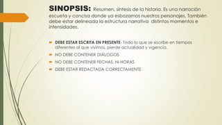 SINOPSIS: Resumen, síntesis de la historia. Es una narración
escueta y concisa donde ya esbozamos nuestros personajes. También
debe estar delineada la estructura narrativa distintos momentos e
intensidades.
 DEBE ESTAR ESCRITA EN PRESENTE- Todo lo que se escribe en tiempos
diferentes al que vivimos, pierde actualidad y vigencia.
 NO DEBE CONTENER DIÁLOGOS
 NO DEBE CONTENER FECHAS, NI HORAS
 DEBE ESTAR REDACTADA CORRECTAMENTE
 