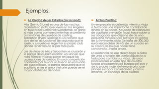 Ejemplos:
 La Ciudad de las Estrellas (La La Land):
Mia (Emma Stone) es una de las muchas
aspirantes a actriz que viven en Los Angeles
en busca del sueño hollywoodiense, se gana
la vida como camarera mientras se presenta
a montones de pruebas de casting.
Sebastian (Ryan Gosling) es un pianista que
vive de las actuaciones de segunda que le
salen, y su sueño es regentar su propio club
donde rendir tributo al jazz más puro.
Los destinos de Mia y Sebastian se cruzarán y
la pareja descubrirá el amor, un vínculo que
hará florecer y luego poner en jaque las
aspiraciones de ambos. En una competición
constante por buscar un hueco en el mundo
del espectáculo, la pareja descubrirá que el
equilibrio entre el amor y el arte puede ser el
mayor obstáculo de todos.
 Action Painting:
Un empresario es detenido mientras viaja
a Suiza con una importante cantidad de
dinero en su poder. Acusado de blanqueo
de capitales y evasión fiscal, hace saber a
sus abogados que dispone de de una
pequeña fortuna para sufragar los gastos
de su inminente juicio. Se trata de 300.000
euros escondidos detrás de un cuadro en
su casa y de los que nadie tiene
constancia…hasta ahora.
La existencia de ese dinero llega a oídos
de unos chavales de barrio dispuestos a
todo para cambiar sus vidas, de unos
profesionales en este tipo de asuntos
turbios procedentes de Europa del este y
de la propia mujer del empresario, que
planea escapar con el dinero y con su
amante, un concejal de la ciudad.
 