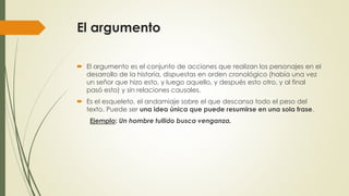 El argumento
 El argumento es el conjunto de acciones que realizan los personajes en el
desarrollo de la historia, dispuestas en orden cronológico (había una vez
un señor que hizo esto, y luego aquello, y después esto otro, y al final
pasó esto) y sin relaciones causales.
 Es el esqueleto, el andamiaje sobre el que descansa todo el peso del
texto. Puede ser una idea única que puede resumirse en una sola frase.
Ejemplo: Un hombre tullido busca venganza.
 
