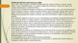 JINETES DEL ESPACIO (Clint Eastwood, 2000)
EN EL AÑO 1958, CUATRO JOVENES INTEGRANTES DEL GRUPO DÉDALO -FRANK, HAWK,
JERRY Y TANK- PERTENECIENTE A LA FUERZA AEREA DE LOS EE.UU., ENSAYAN VUELOS DE
ALTURA ESTUDIANDO LA ESTRATÓSFERA.
UNO DE LOS AVIONES DE PRUEBA COMIENZA A DETERIORARSE Y CAE. LOS PILOTOS FRANK Y
HAWK LOGRAN LLEGAR A TIERRA EN PARACAÍDAS, HAWK CHEQUEA DESDE OTRA NAVE Y
JERRY CONTROLA DESDE LA BASE. GERSON, EL COORDINADOR DEL PROYECTO, ANTE LA
PÉRDIDA MILLONARIA DE VARIOS AVIONES, DISCUTE CON FRANK Y JERRY ACERCA DE LA
MISIÓN.
DIAS DESPUÉS, GERSON CONVOCA UNA CONFERENCIA DE PRENSA PARTICIPANDO DE ELLA
UNA JUNTA DE TODA LA FUERZA AEREA Y LOS INTEGRANTES DEL GRUPO DÉDALO. EN LA
JUNTA ANUNCIA QUE LA MISIÓN DEL GRUPO DÉDALO FINALIZA Y A SU VEZ COMUNICA LA
CREACION DE LA NASA, QUE A PARTIR DE ESE MOMENTO VA A EXPLORAR EL ESPACIO Y
PRESENTA ANTE TODOS AL PRIMER NORTEAMERICANO SELECCIONADO QUE VIAJAR AL
ESPACIO: UN SIMIO. ASÍ, RIDICULIZA PÚBLICAMENTE A LOS CANDIDATOS NATURALES A
PARTICIPAR DE LA NASA.
EN EL PRESENTE, SE SUSCITA UN PROBLEMA EN EL ESPACIO POR LA FALLA DE UN SISTEMA DE
GUÍA DE UN SATÉLITE DE COMUNICACIONES RUSO, EL `IKON'. EL MISMO COMIENZA A ESTAR
FUERA DE ÓRBITA Y SI NO SE REPARA PODRÍA CAER EN LA ATMÓSFERA, PROVOCANDO
IRREMEDIABLES CONSECUENCIAS.
LOS INGENIEROS DE LA NASA INTENTAN SOLUCIONARLO.
EL SUPERIOR BOB GERSON -EL MISMO QUE CANCELARA LA MISIÓN DEL GRUPO DÉDALO
CUARENTA AÑOS ATRÁS- DECIDE BUSCAR…
 