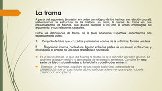 La trama
A partir del argumento (sucesión en orden cronológico de los hechos, sin relación causal),
elaboraremos la estructura de la historia, es decir, la trama: la forma en que
presentaremos los hechos, que puede coincidir o no con el orden cronológico del
argumento, y sus relaciones causales.
Entre las definiciones de trama de la Real Academia Española, encontramos dos
especialmente útiles:
1. Conjunto de hilos que, cruzados y enlazados con los de la urdimbre, forman una tela.
2. Disposición interna, contextura, ligazón entre las partes de un asunto u otra cosa, y
en especial el enredo de una obra dramática o novelesca.
 Es la musculatura, lo que da fuerza al relato, lo que modela en trazo grueso. Se
adhiere al argumento y lo desarrolla de extremo a extremo. Consiste en una
serie de ideas subordinadas a la inicial y coordinadas entre sí.
 Ejemplo: Un hombre, capitán de un barco ballenero, emprende la
persecución de un cachalote albino del que quiere vengarse por haberle
arrancado una pierna.
 