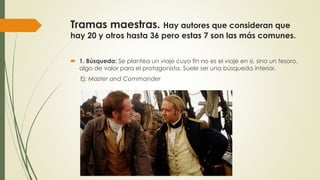 Tramas maestras. Hay autores que consideran que
hay 20 y otros hasta 36 pero estas 7 son las más comunes.
 1. Búsqueda: Se plantea un viaje cuyo fin no es el viaje en si, sino un tesoro,
algo de valor para el protagonista. Suele ser una búsqueda interior.
Ej: Master and Commander
 