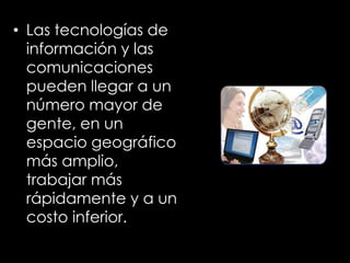 • Las tecnologías de
información y las
comunicaciones
pueden llegar a un
número mayor de
gente, en un
espacio geográfico
más amplio,
trabajar más
rápidamente y a un
costo inferior.
 