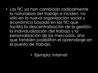 • Las TIC ya han cambiado radicalmente
la naturaleza del trabajo e inciden, no
sólo en la nueva organización social y
económica basada en las TIC que
facilita la descentralización de la gestión,
la individualización del trabajo y la
personalización de los mercados, sino
que también posibilitan el aprendizaje en
el puesto de trabajo.
• Ejemplo: internet
 