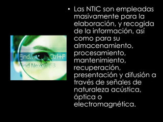 • Las NTIC son empleadas
masivamente para la
elaboración, y recogida
de la información, así
como para su
almacenamiento,
procesamiento,
mantenimiento,
recuperación,
presentación y difusión a
través de señales de
naturaleza acústica,
óptica o
electromagnética.
 