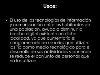 Usos:
• El uso de las tecnologías de información
y comunicación entre los habitantes de
una población, ayuda a disminuir la
brecha digital existente en dicha
localidad, ya que aumentaría el
conglomerado de usuarios que utilizan
las Tic como medio tecnológico para el
desarrollo de sus actividades y por ende
se reduce el conjunto de personas que
no las utilizan.
 