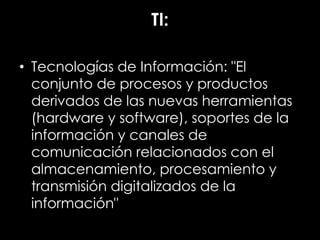TI:
• Tecnologías de Información: "El
conjunto de procesos y productos
derivados de las nuevas herramientas
(hardware y software), soportes de la
información y canales de
comunicación relacionados con el
almacenamiento, procesamiento y
transmisión digitalizados de la
información"
 