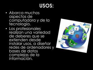 USOS:
• Abarca muchos
aspectos de
computadora y de la
tecnología.
• Los profesionales
realizan una variedad
de deberes que se
extienden desde
instalar usos, a diseñar
redes de ordenadores y
bases de datos
complejas de la
información.
 
