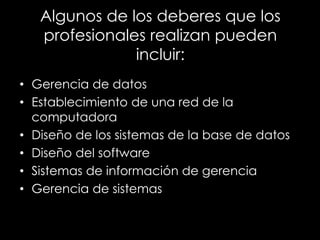 Algunos de los deberes que los
profesionales realizan pueden
incluir:
• Gerencia de datos
• Establecimiento de una red de la
computadora
• Diseño de los sistemas de la base de datos
• Diseño del software
• Sistemas de información de gerencia
• Gerencia de sistemas
 
