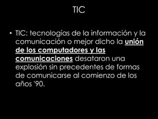 TIC
• TIC: tecnologías de la información y la
comunicación o mejor dicho la unión
de los computadores y las
comunicaciones desataron una
explosión sin precedentes de formas
de comunicarse al comienzo de los
años '90.
 