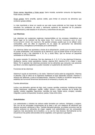 Grupo carnes, legumbres y frutas secas: barra morada, aumentar consumo de legumbres,
frutas secas y semillas.

Grupo grasas: barra amarilla, apenas visible, para limitar el consumo de alimentos que
contienen grasas sólidas.

Lo más importante a tener en cuenta es que esta nueva pirámide se hizo luego de haber
estudiado los problemas de salud y alarmante epidemia de obesidad de la población
norteamericana y está basada en el consumo y costumbres de ese país.

Las Vitaminas:

Las vitaminas son sustancias orgánicas imprescindibles en los procesos metabólicos que
tienen lugar en la nutrición de los seres vivos. Son nutrientes necesarios para el buen
funcionamiento celular del organismo. No aportan energía, puesto que no se utilizan como
combustible, pero sin ellas el organismo no es capaz de aprovechar los elementos
constructivos y energéticos suministrados por la alimentación.

Las vitaminas deben ser aportadas a través de la alimentación, puesto que el cuerpo humano
no puede sintetizarlas. Una excepción es la vitamina D, que se puede formar en la piel con la
exposición al sol, y las vitaminas K, B1, B12 y ácido fólico, que se forman en pequeñas
cantidades en la flora intestinal.

Su cuerpo necesita 13 vitaminas. Son las vitaminas A, C, D, E, K y las vitaminas B (tiamina,
riboflavina, niacina, ácido pantoténico, biotina, vitamina B-6, vitamina B-12 y folato o ácido
fólico). Por lo general, las vitaminas provienen de los alimentos que consume. Las personas
que llevan una dieta vegetariana pueden necesitar un suplemento de vitamina B12.

Funciones de las vitaminas:

Vitamina A ayuda al crecimiento y a la visión. Vitamina K actúa sobre la coagulación. Vitamina
D absorbe y fija el calcio en el organismo facilitando el buen desarrollo corporal. Vitamina C
refuerza las defensas y evita el envejecimiento. Vitamina E facilita la circulación sanguínea y
estabiliza las hormonas femeninas favoreciendo el embarazo y el parto, etc.

Fuentes alimenticias:

Leche y sus derivados, germen de trigo, maíz, nueces, semillas, aceitunas, hortalizas de hojas
verdes (espinacas, espárragos, repollo, coliflor, brócoli y otras verduras de la familia del
repollo), aceites vegetales, legumbres, (semillas de soya, frijoles secos, arvejas), cereales
integrales y panes enriquecidos, levadura, pastas, frutas entre otros.



Carbohidratos:

Los carbohidratos o hidratos de carbono están formados por carbono, hidrógeno y oxígeno.
Son uno de los principales componentes de la dieta y son una categoría de alimentos que
abarcan azúcares, almidones y fibra. También llamados glúcidos, se pueden encontrar casi de
manera exclusiva en alimentos de origen vegetal. Los carbohidratos son los compuestos
orgánicos más abundantes de la biosfera y a su vez los más diversos. Normalmente se los
encuentra en las partes estructurales de los vegetales, como glucosa o glucógeno.

Funciones:
 