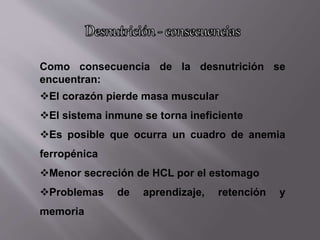 Como consecuencia de la desnutrición se
encuentran:
El corazón pierde masa muscular
El sistema inmune se torna ineficiente
Es posible que ocurra un cuadro de anemia
ferropénica
Menor secreción de HCL por el estomago
Problemas de aprendizaje, retención y
memoria
 
