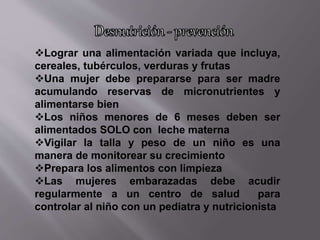 Lograr una alimentación variada que incluya,
cereales, tubérculos, verduras y frutas
Una mujer debe prepararse para ser madre
acumulando reservas de micronutrientes y
alimentarse bien
Los niños menores de 6 meses deben ser
alimentados SOLO con leche materna
Vigilar la talla y peso de un niño es una
manera de monitorear su crecimiento
Prepara los alimentos con limpieza
Las mujeres embarazadas debe acudir
regularmente a un centro de salud para
controlar al niño con un pediatra y nutricionista
 
