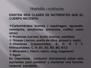 EXISTEN SEIS CLASES DE NUTRIENTES QUE EL
CUERPO NECESITA:
Carbohidratos buenos ( espárragos, aguacate,
remolacha, zanahorias, pimientos, coliflor, entre
otros)
 Proteínas (carnes, leche, huevos, semillas)
 Grasas ( tocino, aceite de oliva, girasol y maíz)
 Vitaminas (Liposolubles; A, D, K Y F.
Hidrosolubles; C, H, B1, B2, B3, B5, B12)
 Minerales ( hierro, calcio, zing, magnesio)
 Agua.
Es importante consumir diariamente estos seis
nutrientes para construir y mantener una función
corporal saludable.
 