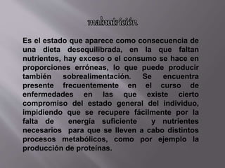 Es el estado que aparece como consecuencia de
una dieta desequilibrada, en la que faltan
nutrientes, hay exceso o el consumo se hace en
proporciones erróneas, lo que puede producir
también sobrealimentación. Se encuentra
presente frecuentemente en el curso de
enfermedades en las que existe cierto
compromiso del estado general del individuo,
impidiendo que se recupere fácilmente por la
falta de energía suficiente y nutrientes
necesarios para que se lleven a cabo distintos
procesos metabólicos, como por ejemplo la
producción de proteínas.
 