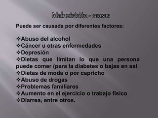 Puede ser causada por diferentes factores:
Abuso del alcohol
Cáncer u otras enfermedades
Depresión
Dietas que limitan lo que una persona
puede comer (para la diabetes o bajas en sal
Dietas de moda o por capricho
Abuso de drogas
Problemas familiares
Aumento en el ejercicio o trabajo físico
Diarrea, entre otros.
 