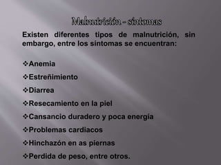 Existen diferentes tipos de malnutrición, sin
embargo, entre los síntomas se encuentran:
Anemia
Estreñimiento
Diarrea
Resecamiento en la piel
Cansancio duradero y poca energía
Problemas cardiacos
Hinchazón en as piernas
Perdida de peso, entre otros.
 