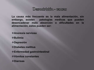 La causa más frecuente es la mala alimentación, sin
embargo, existen patologías medicas que pueden
desencadenar mala absorción o dificultades en la
alimentación, estos pueden ser:
Anorexia nerviosa
Bulimia
Depresión
Diabetes mellitus
Enfermedad gastrointestinal
Vómitos constantes
Diarreas
 
