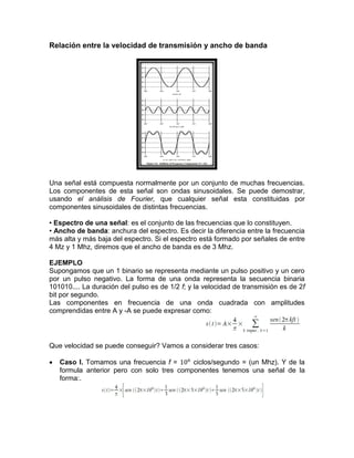 Relación entre la velocidad de transmisión y ancho de banda
Una señal está compuesta normalmente por un conjunto de muchas frecuencias.
Los componentes de esta señal son ondas sinusoidales. Se puede demostrar,
usando el análisis de Fourier, que cualquier señal esta constituidas por
componentes sinusoidales de distintas frecuencias.
• Espectro de una señal: es el conjunto de las frecuencias que lo constituyen.
• Ancho de banda: anchura del espectro. Es decir la diferencia entre la frecuencia
más alta y más baja del espectro. Si el espectro está formado por señales de entre
4 Mz y 1 Mhz, diremos que el ancho de banda es de 3 Mhz.
EJEMPLO
Supongamos que un 1 binario se representa mediante un pulso positivo y un cero
por un pulso negativo. La forma de una onda representa la secuencia binaria
101010.... La duración del pulso es de 1/2 f; y la velocidad de transmisión es de 2f
bit por segundo.
Las componentes en frecuencia de una onda cuadrada con amplitudes
comprendidas entre A y -A se puede expresar como:
Que velocidad se puede conseguir? Vamos a considerar tres casos:
 Caso I. Tomamos una frecuencia f = ciclos/segundo = (un Mhz). Y de la
formula anterior pero con solo tres componentes tenemos una señal de la
forma:.
 
