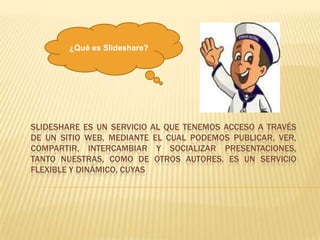 Slidesharees un servicio al que tenemos acceso a través de un sitio web, mediante el cual podemos publicar, ver, compartir, intercambiar y socializar presentaciones, tanto nuestras, como de otros autores. Es un servicio flexible y dinámico, cuyas ¿Qué es Slideshare? 