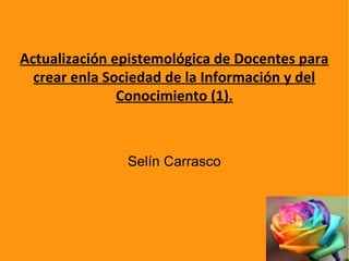Actualización epistemológica de Docentes para
crear enla Sociedad de la Información y del
Conocimiento (1).
Selín Carrasco
 