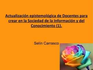 Actualización epistemológica de Docentes para
crear en la Sociedad de la Información y del
Conocimiento (1).
Selín Carrasco
 