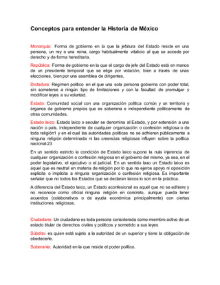 Conceptos para entender la Historia de México
Monarquía: Forma de gobierno en la que la jefatura del Estado reside en una
persona, un rey o una reina, cargo habitualmente vitalicio al que se accede por
derecho y de forma hereditaria.
República: Forma de gobierno en la que el cargo de jefe del Estado está en manos
de un presidente temporal que se elige por votación, bien a través de unas
elecciones, bien por una asamblea de dirigentes.
Dictadura: Régimen político en el que una sola persona gobierna con poder total,
sin someterse a ningún tipo de limitaciones y con la facultad de promulgar y
modificar leyes a su voluntad.
Estado: Comunidad social con una organización política común y un territorio y
órganos de gobierno propios que es soberana e independiente políticamente de
otras comunidades.
Estado laico: Estado laico o secular se denomina al Estado, y por extensión a una
nación o país, independiente de cualquier organización o confesión religiosa o de
toda religión1 y en el cual las autoridades políticas no se adhieren públicamente a
ninguna religión determinada ni las creencias religiosas influyen sobre la política
nacional.23
En un sentido estricto la condición de Estado laico supone la nula injerencia de
cualquier organización o confesión religiosa en el gobierno del mismo, ya sea, en el
poder legislativo, el ejecutivo o el judicial. En un sentido laxo un Estado laico es
aquel que es neutral en materia de religión por lo que no ejerce apoyo ni oposición
explícita o implícita a ninguna organización o confesión religiosa. Es importante
señalar que no todos los Estados que se declaran laicos lo son en la práctica.
A diferencia del Estado laico, un Estado aconfesional es aquel que no se adhiere y
no reconoce como oficial ninguna religión en concreto, aunque pueda tener
acuerdos (colaborativos o de ayuda económica principalmente) con ciertas
instituciones religiosas.
Ciudadano: Un ciudadano es toda persona considerada como miembro activo de un
estado titular de derechos civiles y políticos y sometido a sus leyes
Súbdito: es quien está sujeto a la autoridad de un superior y tiene la obligación de
obedecerle.
Soberanía: Autoridad en la que reside el poder político.
 