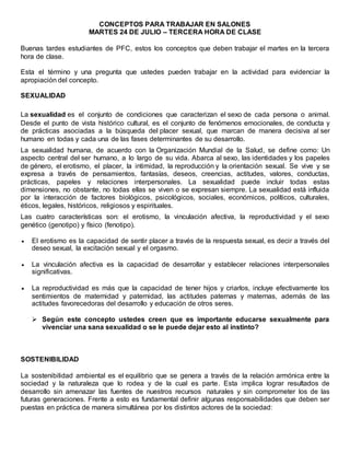 CONCEPTOS PARA TRABAJAR EN SALONES
MARTES 24 DE JULIO – TERCERA HORA DE CLASE
Buenas tardes estudiantes de PFC, estos los conceptos que deben trabajar el martes en la tercera
hora de clase.
Esta el término y una pregunta que ustedes pueden trabajar en la actividad para evidenciar la
apropiación del concepto.
SEXUALIDAD
La sexualidad es el conjunto de condiciones que caracterizan el sexo de cada persona o animal.
Desde el punto de vista histórico cultural, es el conjunto de fenómenos emocionales, de conducta y
de prácticas asociadas a la búsqueda del placer sexual, que marcan de manera decisiva al ser
humano en todas y cada una de las fases determinantes de su desarrollo.
La sexualidad humana, de acuerdo con la Organización Mundial de la Salud, se define como: Un
aspecto central del ser humano, a lo largo de su vida. Abarca al sexo, las identidades y los papeles
de género, el erotismo, el placer, la intimidad, la reproducción y la orientación sexual. Se vive y se
expresa a través de pensamientos, fantasías, deseos, creencias, actitudes, valores, conductas,
prácticas, papeles y relaciones interpersonales. La sexualidad puede incluir todas estas
dimensiones, no obstante, no todas ellas se viven o se expresan siempre. La sexualidad está influida
por la interacción de factores biológicos, psicológicos, sociales, económicos, políticos, culturales,
éticos, legales, históricos, religiosos y espirituales.
Las cuatro características son: el erotismo, la vinculación afectiva, la reproductividad y el sexo
genético (genotipo) y físico (fenotipo).
 El erotismo es la capacidad de sentir placer a través de la respuesta sexual, es decir a través del
deseo sexual, la excitación sexual y el orgasmo.
 La vinculación afectiva es la capacidad de desarrollar y establecer relaciones interpersonales
significativas.
 La reproductividad es más que la capacidad de tener hijos y criarlos, incluye efectivamente los
sentimientos de maternidad y paternidad, las actitudes paternas y maternas, además de las
actitudes favorecedoras del desarrollo y educación de otros seres.
 Según este concepto ustedes creen que es importante educarse sexualmente para
vivenciar una sana sexualidad o se le puede dejar esto al instinto?
SOSTENIBILIDAD
La sostenibilidad ambiental es el equilibrio que se genera a través de la relación armónica entre la
sociedad y la naturaleza que lo rodea y de la cual es parte. Esta implica lograr resultados de
desarrollo sin amenazar las fuentes de nuestros recursos naturales y sin comprometer los de las
futuras generaciones. Frente a esto es fundamental definir algunas responsabilidades que deben ser
puestas en práctica de manera simultánea por los distintos actores de la sociedad:
 