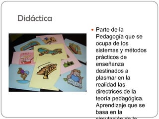 DidácticaParte de la Pedagogía que se ocupa de los sistemas y métodos prácticos de enseñanza destinados a plasmar en la realidad las directrices de la teoría pedagógica. Aprendizaje que se basa en la simulación de la realidad para generar enseñanza.mx.geocities.com/baliciagch/glosarioBlancaAlicia.doc