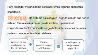 Para entender mejor el tema desglosaremos algunos conceptos
importante.
: Un sistema es sinérgico cuando una de sus partes
esta en forma aislada no se puede explicar o predecir el
comportamiento. Es decir este surge de las interacciones entre las
partes o componentes de un sistema.
Aprovecha las
cualidades de
los elementos
Esta se
caracteriza por
unir fuerza
Y así lograr un
objetivo en
especifico
 