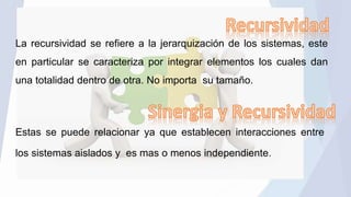 La recursividad se refiere a la jerarquización de los sistemas, este
en particular se caracteriza por integrar elementos los cuales dan
una totalidad dentro de otra. No importa su tamaño.
Estas se puede relacionar ya que establecen interacciones entre
los sistemas aislados y es mas o menos independiente.
 